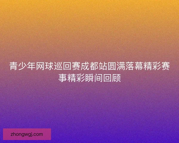 青少年网球巡回赛成都站圆满落幕精彩赛事精彩瞬间回顾