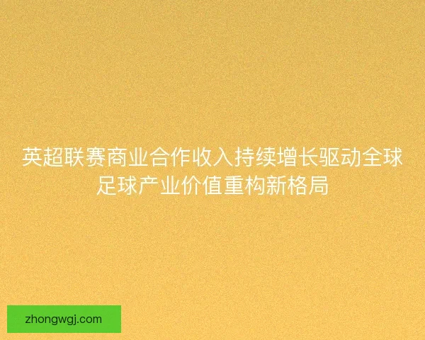 英超联赛商业合作收入持续增长驱动全球足球产业价值重构新格局