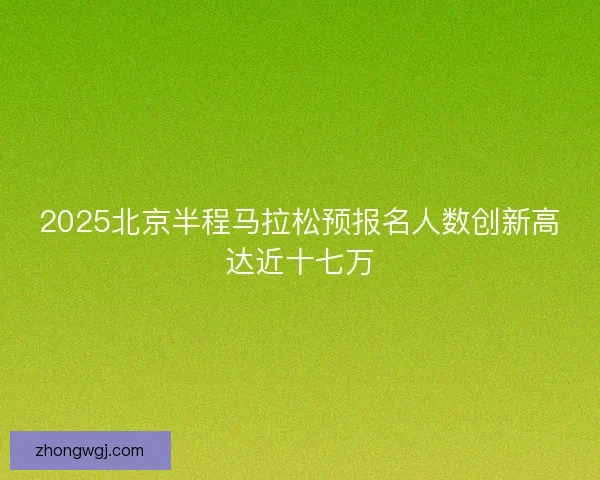 2025北京半程马拉松预报名人数创新高达近十七万