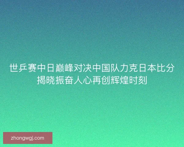 世乒赛中日巅峰对决中国队力克日本比分揭晓振奋人心再创辉煌时刻