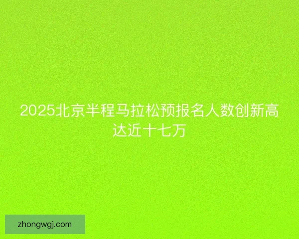 2025北京半程马拉松预报名人数创新高达近十七万